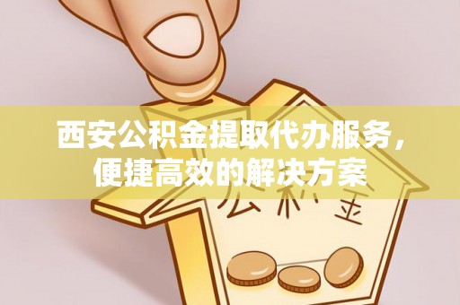 灵丘西安公积金提取代办服务，便捷高效的解决方案