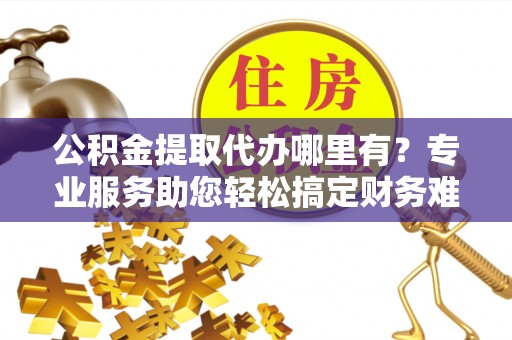 灵丘公积金提取代办哪里有？专业服务助您轻松搞定财务难题