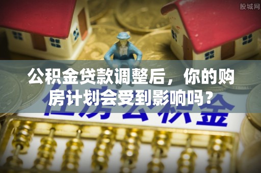 灵丘公积金贷款调整后，你的购房计划会受到影响吗？