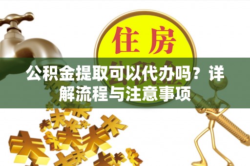灵丘公积金提取可以代办吗？详解流程与注意事项