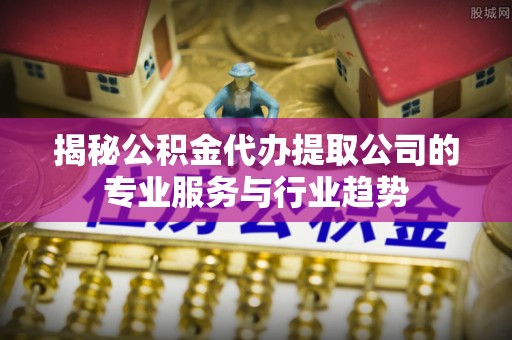 灵丘揭秘公积金代办提取公司的专业服务与行业趋势