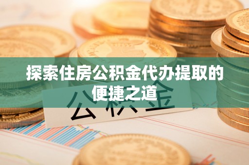 灵丘探索住房公积金代办提取的便捷之道