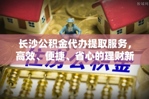 灵丘长沙公积金代办提取服务，高效、便捷、省心的理财新选择