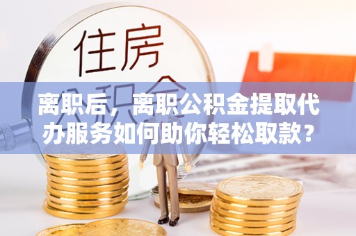 灵丘离职后，离职公积金提取代办服务如何助你轻松取款？
