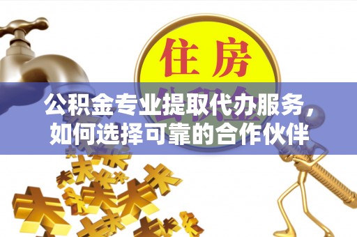 灵丘公积金专业提取代办服务，如何选择可靠的合作伙伴