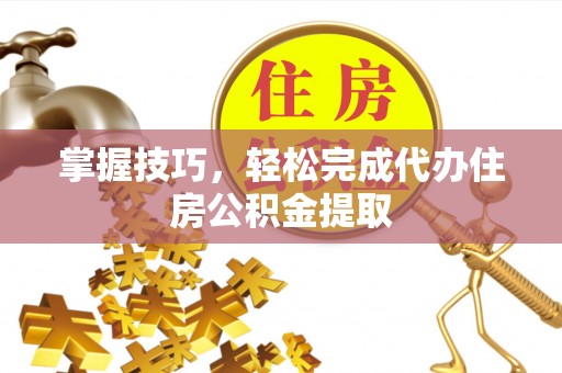 灵丘掌握技巧，轻松完成代办住房公积金提取