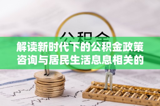 灵丘解读新时代下的公积金政策咨询与居民生活息息相关的变化