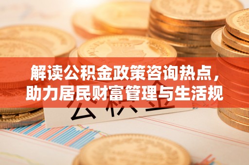 灵丘解读公积金政策咨询热点，助力居民财富管理与生活规划