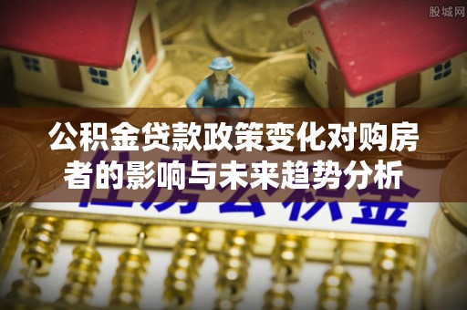 灵丘公积金贷款政策变化对购房者的影响与未来趋势分析